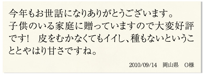 今年もお世話になりありがとうございます。子どものいる家庭に贈っていますので大変好評です!皮をむかなくてもイイし、種もないということとやはり甘さですね。