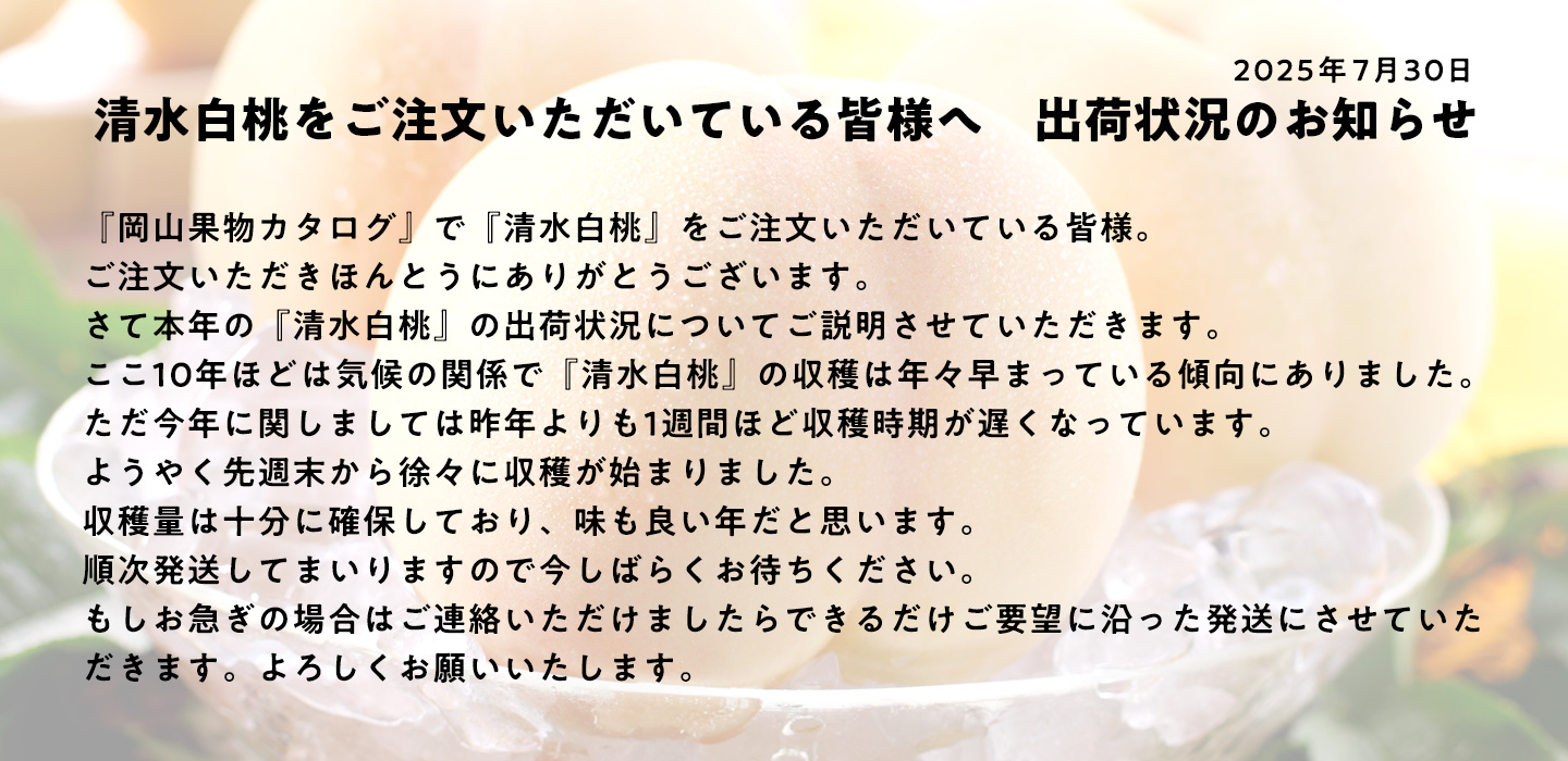 2025年の清水白桃の出荷状況についてご説明させていただきます。
ここ10年ほどは気候の関係で清水白桃の収穫は年々早まっている傾向にありました。
ただ今年に関しましては昨年よりも1週間ほど収穫時期が遅くなっています。
ようやく先週末から徐々に収穫が始まりました。
収穫量は十分に確保しており、味も良い年だと思います。
順次発送してまいりますので今しばらくお待ちください。
もしお急ぎの場合はご連絡いただけましたらできるだけご要望に沿った発送にさせていただきます。よろしくお願いいたします。